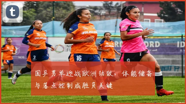 国乒男单迎战欧洲劲敌，体能储备与落点控制成胜负关键