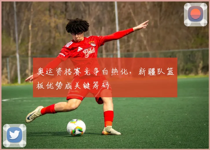 奥运资格赛竞争白热化，新疆队篮板优势成关键筹码
