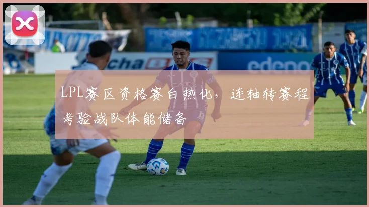 LPL赛区资格赛白热化，连轴转赛程考验战队体能储备
