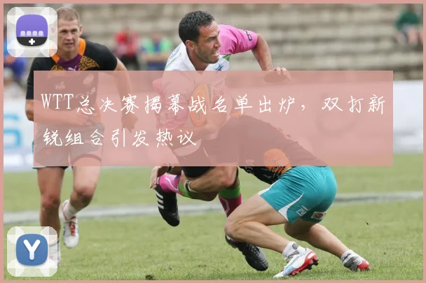 WTT总决赛揭幕战名单出炉，双打新锐组合引发热议