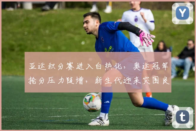 亚运积分赛进入白热化，奥运冠军抢分压力陡增，新生代迎来突围良机