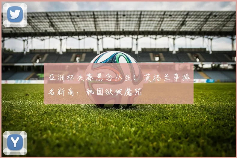 亚洲杯决赛悬念丛生：英格兰争排名新高，韩国欲破魔咒
