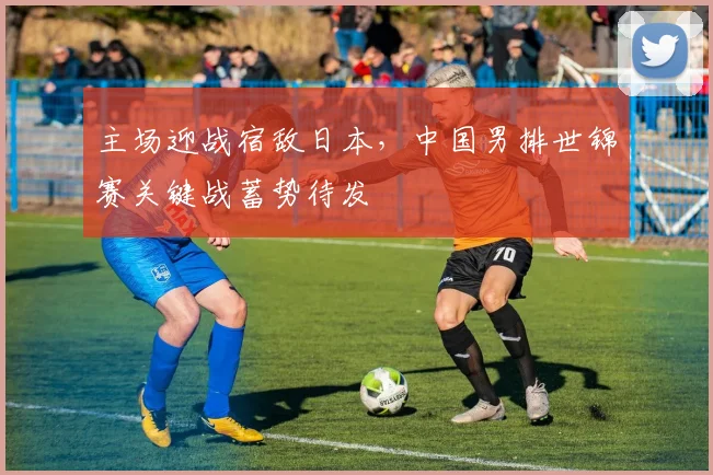 主场迎战宿敌日本，中国男排世锦赛关键战蓄势待发