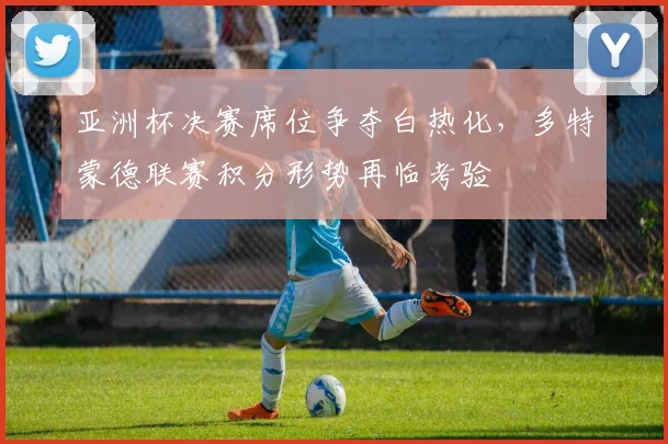 亚洲杯决赛席位争夺白热化，多特蒙德联赛积分形势再临考验
