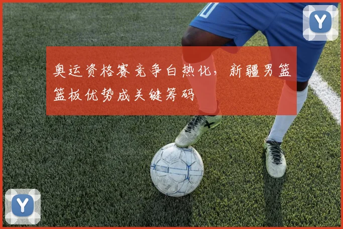 奥运资格赛竞争白热化，新疆男篮篮板优势成关键筹码