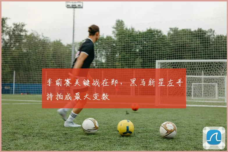 季前赛关键战在即，黑马新星左手持拍成最大变数