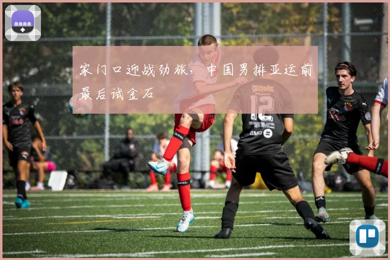 家门口迎战劲旅，中国男排亚运前最后试金石