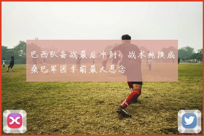 巴西队备战最后冲刺,战术轮换成桑巴军团季前最大悬念