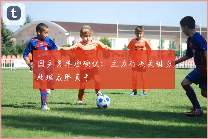 国乒男单迎硬仗：主力对决关键分处理成胜负手
