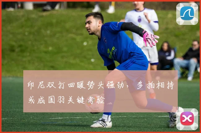 印尼双打回暖势头强劲，多拍相持或成国羽关键考验