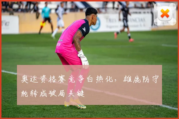奥运资格赛竞争白热化，雄鹿防守轮转成破局关键