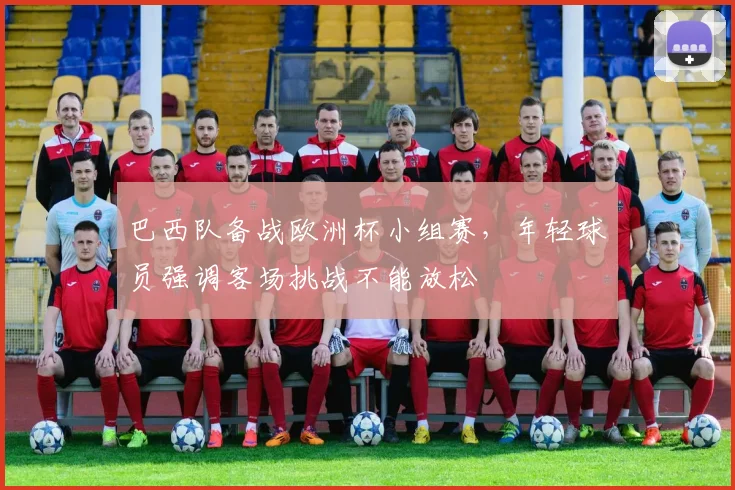 巴西队备战欧洲杯小组赛,年轻球员强调客场挑战不能放松