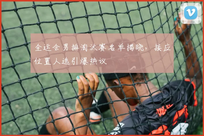全运会男排淘汰赛名单揭晓，接应位置人选引爆热议
