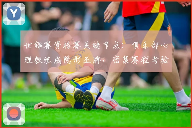 世锦赛资格赛关键节点：俱乐部心理教练成隐形王牌，密集赛程考验团队韧性