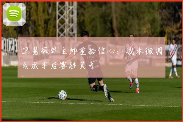 卫冕冠军主帅重拾信心，战术微调或成季后赛胜负手