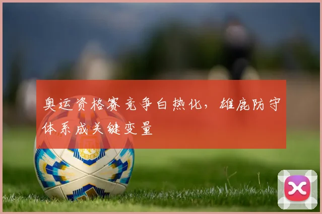 奥运资格赛竞争白热化，雄鹿防守体系成关键变量