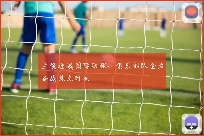 主场迎战国际劲旅，俱乐部队全力备战焦点对决