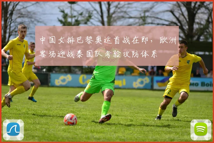 中国女排巴黎奥运首战在即，欧洲客场迎战泰国队考验攻防体系