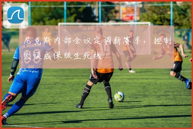 尼克斯内部会议定调新赛季,控制失误成保级生死线