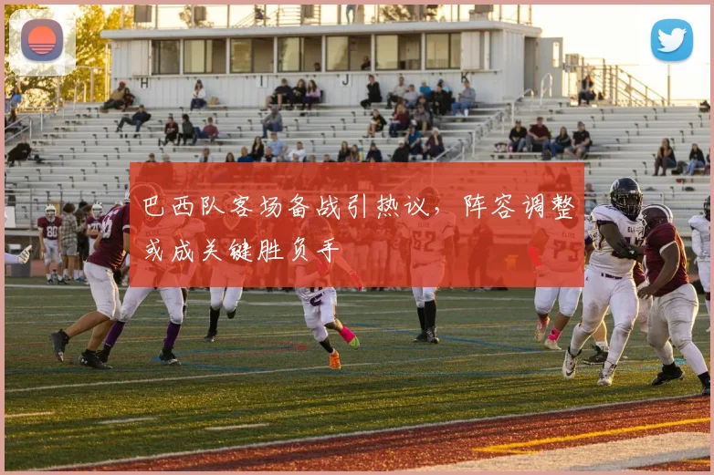 巴西队客场备战引热议,阵容调整或成关键胜负手