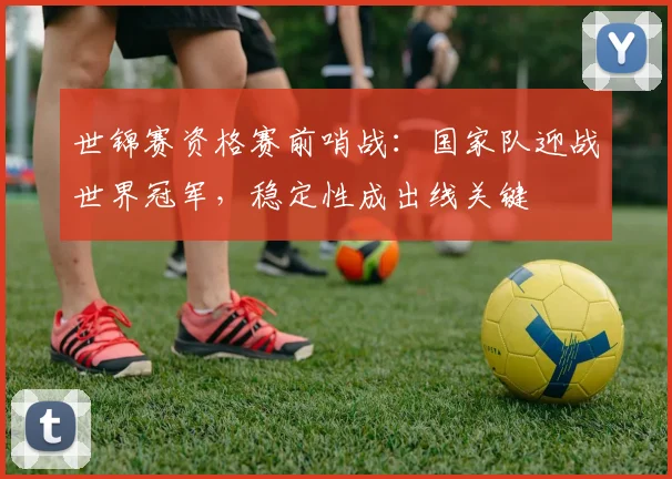世锦赛资格赛前哨战：国家队迎战世界冠军，稳定性成出线关键