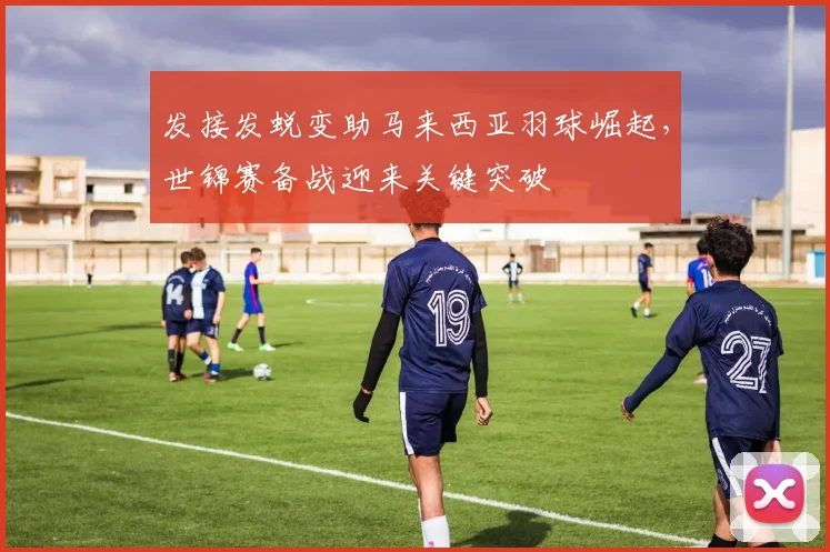 发接发蜕变助马来西亚羽球崛起，世锦赛备战迎来关键突破