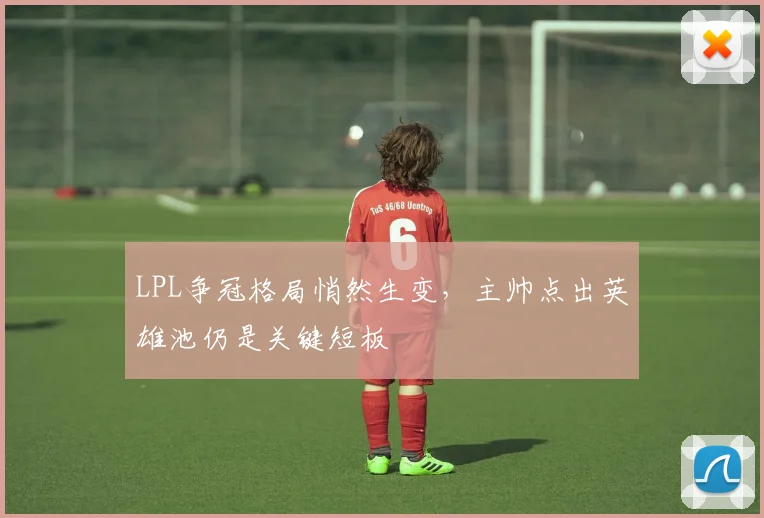 LPL争冠格局悄然生变，主帅点出英雄池仍是关键短板
