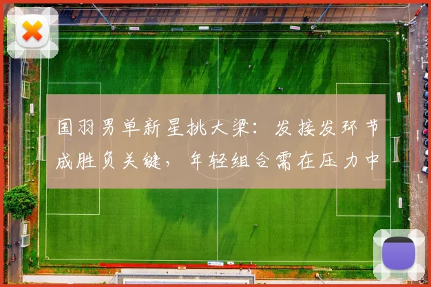 国羽男单新星挑大梁：发接发环节成胜负关键，年轻组合需在压力中成长