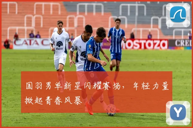 国羽男单新星闪耀赛场，年轻力量掀起青春风暴