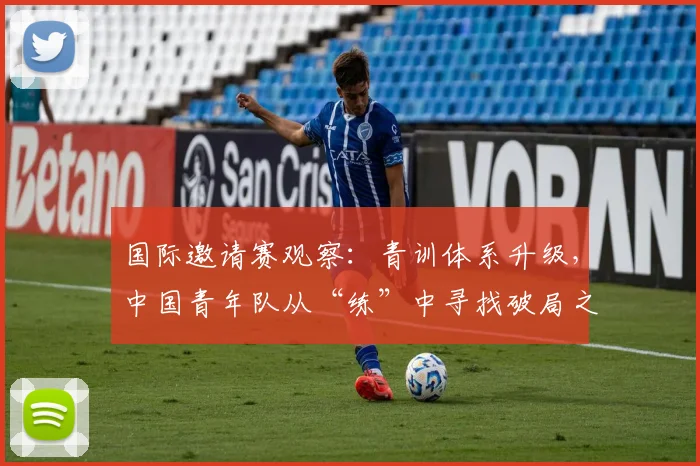 国际邀请赛观察：青训体系升级，中国青年队从“练”中寻找破局之道