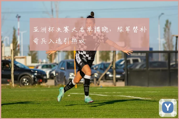 亚洲杯决赛大名单揭晓，绿军替补奇兵入选引热议