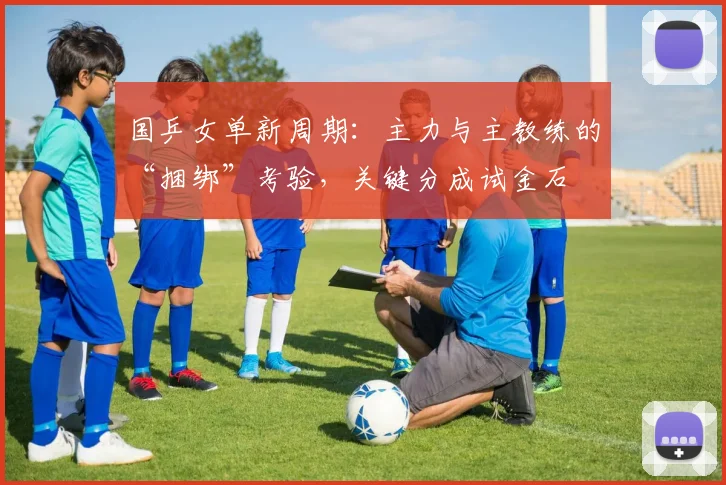 国乒女单新周期：主力与主教练的“捆绑”考验，关键分成试金石